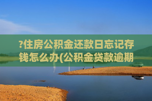 ?住房公积金还款日忘记存钱怎么办(公积金贷款逾期会怎样？看完立刻保住征信！)