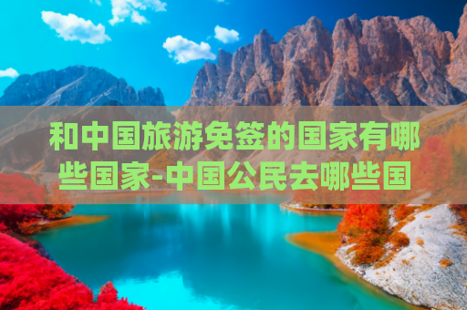 和中国旅游免签的国家有哪些国家-中国公民去哪些国家旅游免签(收藏 | 最新免签、落地签国家和地区都在这，拿起护照出发吧！)