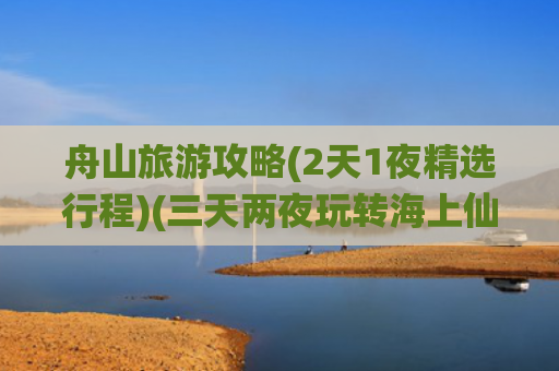 舟山旅游攻略(2天1夜精选行程)(三天两夜玩转海上仙山——舟山旅游攻略)