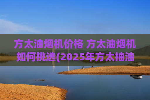 方太油烟机价格 方太油烟机如何挑选(2025年方太抽油烟机选购指南：高性价比机型推荐)