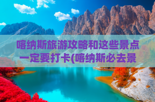 喀纳斯旅游攻略和这些景点一定要打卡(喀纳斯必去景点)(新疆喀纳斯景区超详细的游玩攻略)