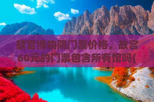 故宫博物院门票价格，故宫60元的门票包含所有馆吗(北京天安门故宫一日游图文攻略，附路线地图)