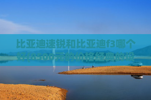 比亚迪速锐和比亚迪f3哪个好(8500元的价格经典的设计，比亚迪速锐是否是被遗忘的省心之选)