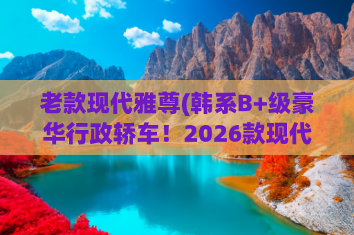 老款现代雅尊(韩系B+级豪华行政轿车！2026款现代雅尊曝光：约合19.9万)