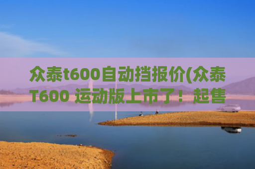 众泰t600自动挡报价(众泰T600 运动版上市了！起售价9.58万还有了个旋钮换挡)