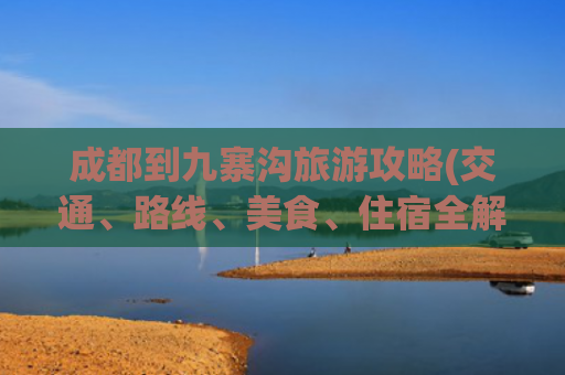 成都到九寨沟旅游攻略(交通、路线、美食、住宿全解析)(冬季自驾四川：5天4夜，从成都到九寨沟，沿途精华的景点全攻略)