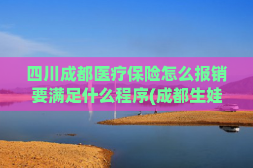 四川成都医疗保险怎么报销要满足什么程序(成都生娃如何报销？最新生育医疗待遇政策解读来了)