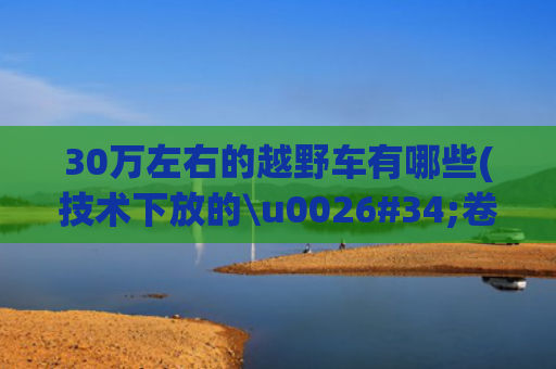30万左右的越野车有哪些(技术下放的\u0026#34;卷王\u0026#34;？10万级的\u0026#34;30万体验\u0026#34;硬派越野车来了)