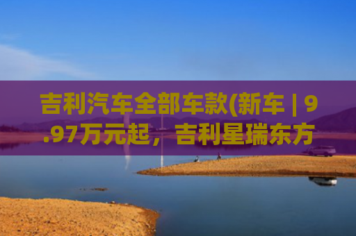 吉利汽车全部车款(新车 | 9.97万元起，吉利星瑞东方曜1.5TD惊鸿版+、今朝版上市)