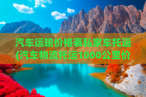 汽车运输价格表私家车托运(汽车物流托运1000公里价格表)