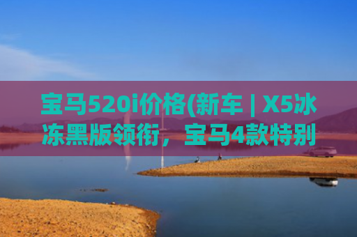 宝马520i价格(新车 | X5冰冻黑版领衔，宝马4款特别版车型官图/约售71.5万元起)
