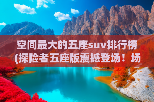 空间最大的五座suv排行榜(探险者五座版震撼登场！场景最丰富的5座，空间最能“装”)