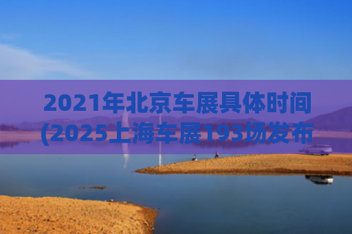 2021年北京车展具体时间(2025上海车展193场发布会创纪录，每一家都在努力留在牌桌上)