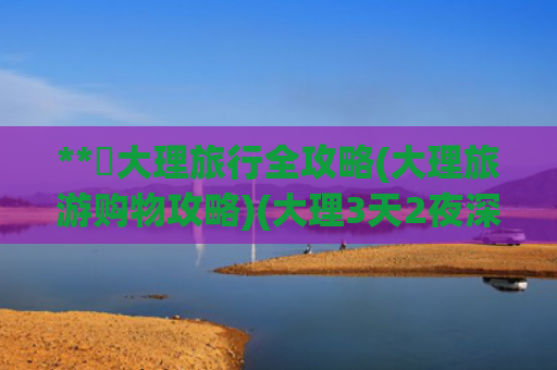 **✨大理旅行全攻略(大理旅游购物攻略)(大理3天2夜深度攻略避坑指南+超全路线)