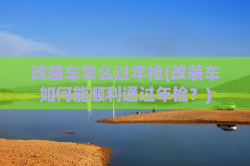 改装车怎么过年检(改装车如何能顺利通过年检？)