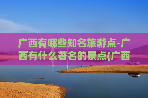 广西有哪些知名旅游点-广西有什么著名的景点(广西必去的8个景点：桂林排第3，北海排第2，第1名谁都想不到！)
