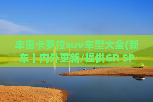 丰田卡罗拉suv车型大全(新车丨内外更新/提供GR SPORT版，新款丰田卡罗拉Cross官图发布)
