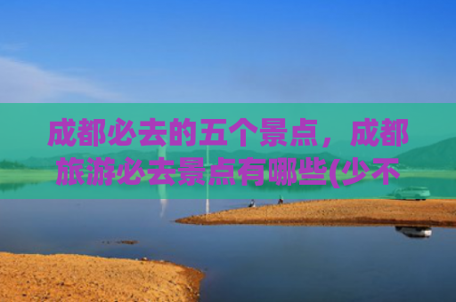 成都必去的五个景点，成都旅游必去景点有哪些(少不入川，老不出蜀。成都必去的十个景点，没有去过真的太可惜了)
