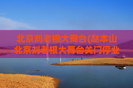 北京刘老根大舞台(赵本山北京刘老根大舞台关门停业？艺术总监刘双平否认：没停业)