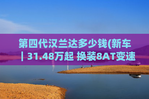 第四代汉兰达多少钱(新车｜31.48万起 换装8AT变速箱！广汽丰田第四代汉兰达燃油版上市)