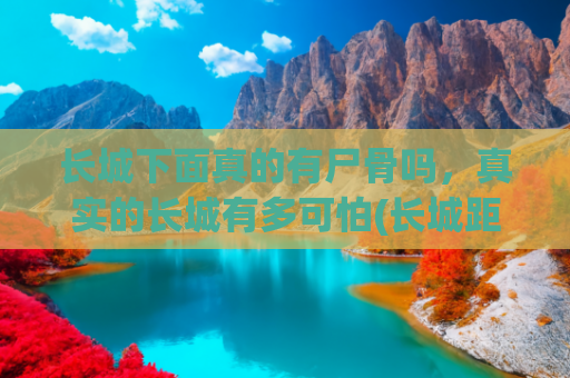 长城下面真的有尸骨吗，真实的长城有多可怕(长城距今两千多年，为何从不倒塌？原来秦始皇用了一个残忍的方法)