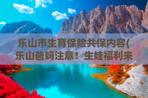 乐山市生育保险共保内容(乐山爸妈注意！生娃福利来啦！二十条措施助你轻松养娃！建议收藏)