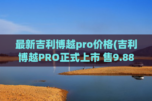 最新吉利博越pro价格(吉利博越PRO正式上市 售9.88)