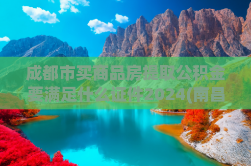 成都市买商品房提取公积金要满足什么证件2024(南昌公积金13种提取条件汇总！)