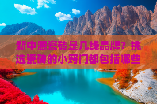 新中源瓷砖是几线品牌？挑选瓷砖的小窍门都包括哪些？(全新瓷砖十大品牌排名榜前十名（性价比、选购技巧、真假辨别）)