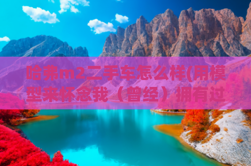 哈弗m2二手车怎么样(用模型来怀念我（曾经）拥有过的四辆车)