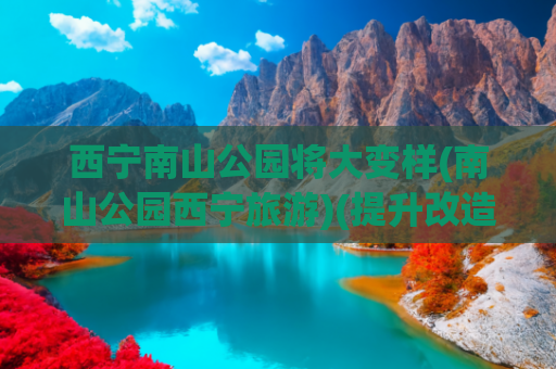 西宁南山公园将大变样(南山公园西宁旅游)(提升改造 绿化景观 西宁南山公园更美啦)