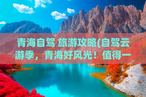 青海自驾 旅游攻略(自驾云游季，青海好风光！值得一看的青海自驾游攻略)(这些自驾游线路，一生总要走一次，每一条皆是典藏)