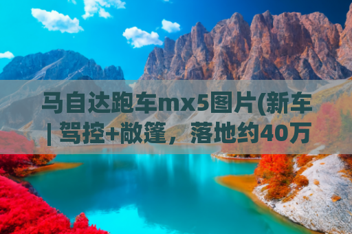 马自达跑车mx5图片(新车 | 驾控+敞篷，落地约40万元，全国可上牌，马自达MX-5到港实拍)