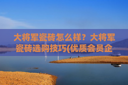大将军瓷砖怎么样？大将军瓷砖选购技巧(优质会员企业介绍——大将军瓷砖)