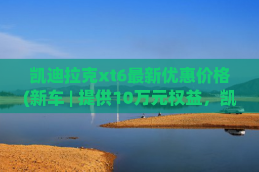 凯迪拉克xt6最新优惠价格(新车 | 提供10万元权益，凯迪拉克XT6购车政策，一口价34.99万元起)