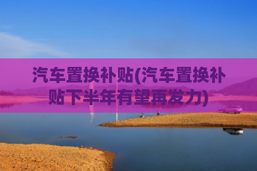 汽车置换补贴(汽车置换补贴下半年有望再发力)