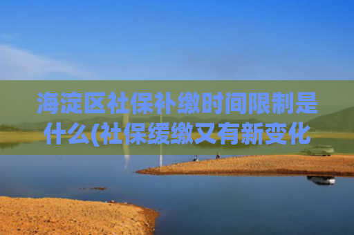 海淀区社保补缴时间限制是什么(社保缓缴又有新变化，你想问的都在这儿——)