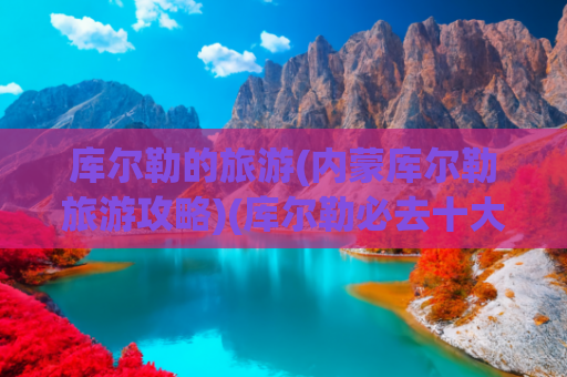 库尔勒的旅游(内蒙库尔勒旅游攻略)(库尔勒必去十大秘境：从博斯腾湖蓝眼泪到铁门关丝路回响)