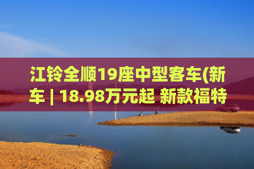 江铃全顺19座中型客车(新车 | 18.98万元起 新款福特全顺商旅型新增车型预售 10/11/12座布局)