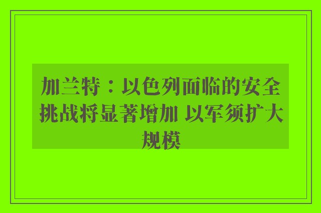 加兰特：以色列面临的安全挑战将显著增加 以军须扩大规模