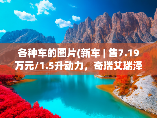 各种车的图片(新车 | 售7.19万元/1.5升动力，奇瑞艾瑞泽5 PLUS百万经典版上市)