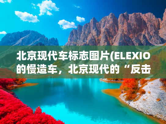 北京现代车标志图片(ELEXIO的慢造车，北京现代的“反击”)