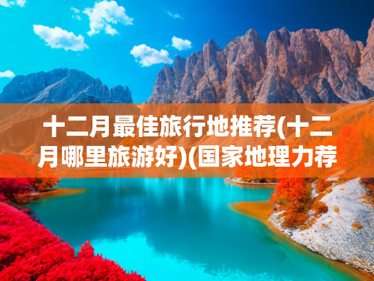 十二月最佳旅行地推薦(十二月哪里旅游好)(國家地理力薦！12月最佳旅游榜單，快來打call！)
